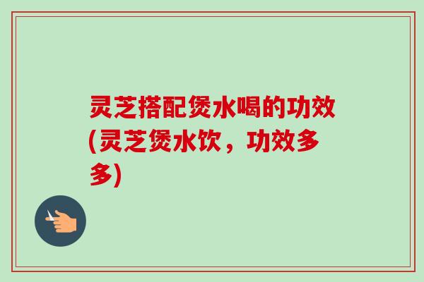 灵芝搭配煲水喝的功效(灵芝煲水饮，功效多多)