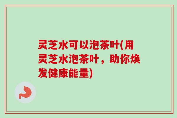 灵芝水可以泡茶叶(用灵芝水泡茶叶，助你焕发健康能量)
