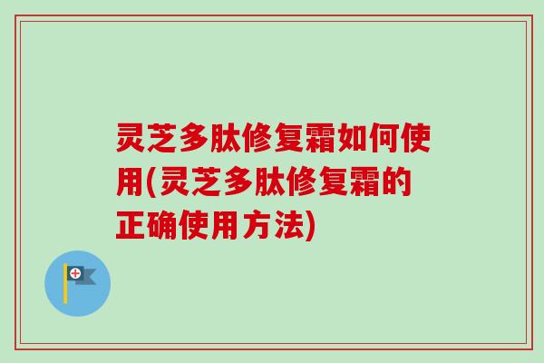 灵芝多肽修复霜如何使用(灵芝多肽修复霜的正确使用方法)