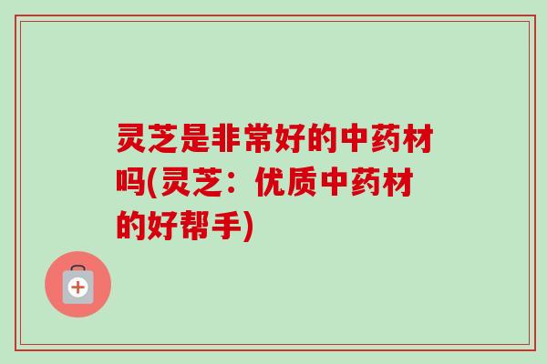 灵芝是非常好的中药材吗(灵芝：优质中药材的好帮手)