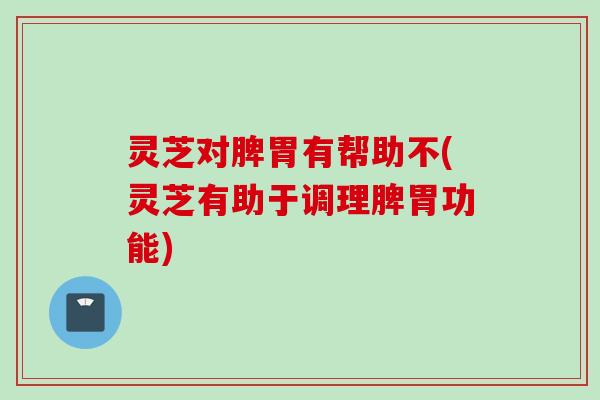 灵芝对脾胃有帮助不(灵芝有助于调理脾胃功能)