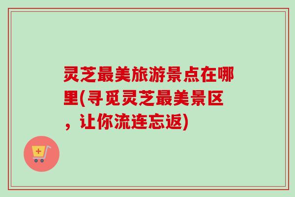 灵芝最美旅游景点在哪里(寻觅灵芝最美景区，让你流连忘返)