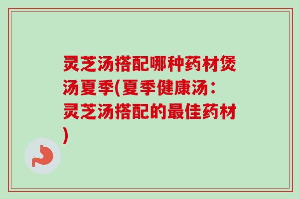 灵芝汤搭配哪种药材煲汤夏季(夏季健康汤：灵芝汤搭配的最佳药材)