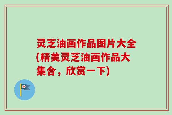 灵芝油画作品图片大全(精美灵芝油画作品大集合，欣赏一下)