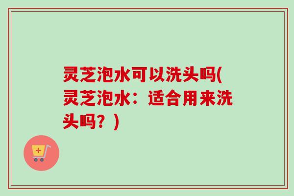 灵芝泡水可以洗头吗(灵芝泡水：适合用来洗头吗？)