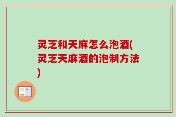 灵芝和天麻怎么泡酒(灵芝天麻酒的泡制方法)