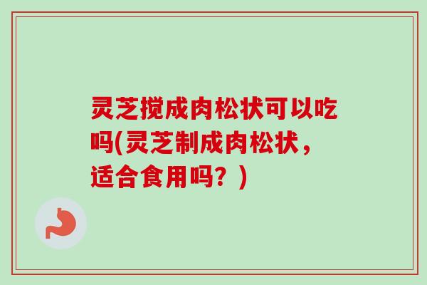 灵芝搅成肉松状可以吃吗(灵芝制成肉松状，适合食用吗？)