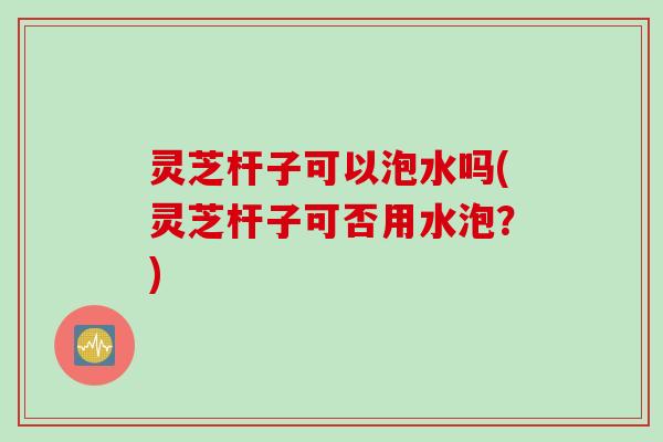 灵芝杆子可以泡水吗(灵芝杆子可否用水泡？)