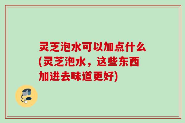灵芝泡水可以加点什么(灵芝泡水，这些东西加进去味道更好)