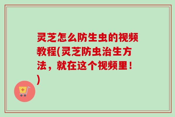 灵芝怎么防生虫的视频教程(灵芝防虫治生方法，就在这个视频里！)