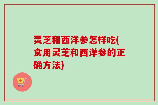 灵芝和西洋参怎样吃(食用灵芝和西洋参的正确方法)