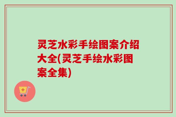 灵芝水彩手绘图案介绍大全(灵芝手绘水彩图案全集)