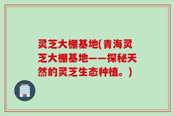 灵芝大棚基地(青海灵芝大棚基地——探秘天然的灵芝生态种植。)