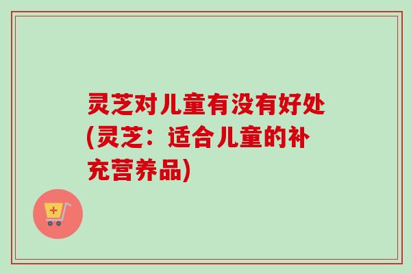 灵芝对儿童有没有好处(灵芝：适合儿童的补充营养品)