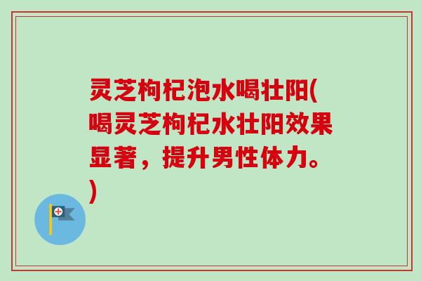 灵芝枸杞泡水喝壮阳(喝灵芝枸杞水壮阳效果显著，提升男性体力。)
