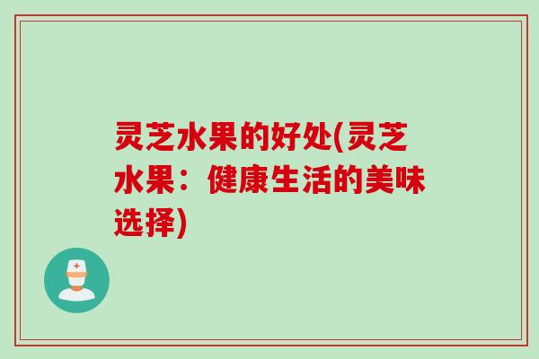 灵芝水果的好处(灵芝水果：健康生活的美味选择)