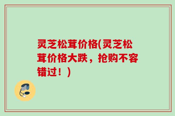 灵芝松茸价格(灵芝松茸价格大跌，抢购不容错过！)