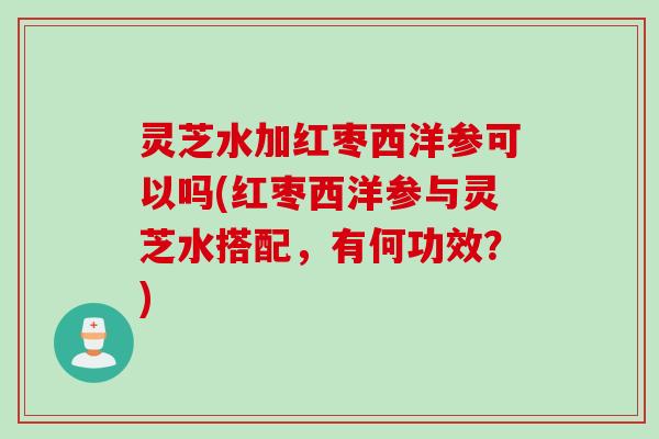 灵芝水加红枣西洋参可以吗(红枣西洋参与灵芝水搭配，有何功效？)
