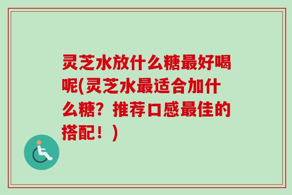 灵芝水放什么糖最好喝呢(灵芝水最适合加什么糖？推荐口感最佳的搭配！)