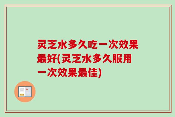 灵芝水多久吃一次效果最好(灵芝水多久服用一次效果最佳)