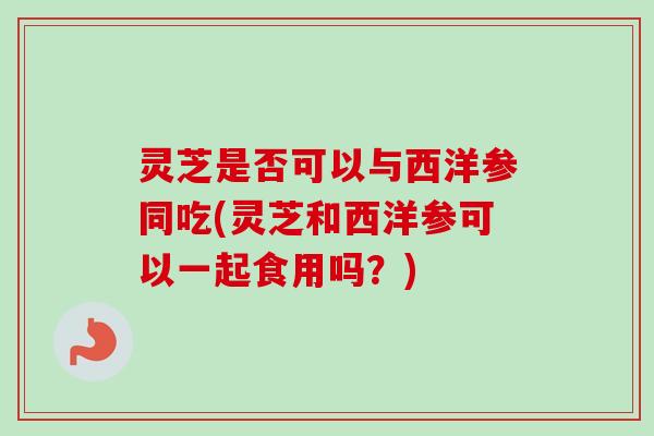 灵芝是否可以与西洋参同吃(灵芝和西洋参可以一起食用吗？)