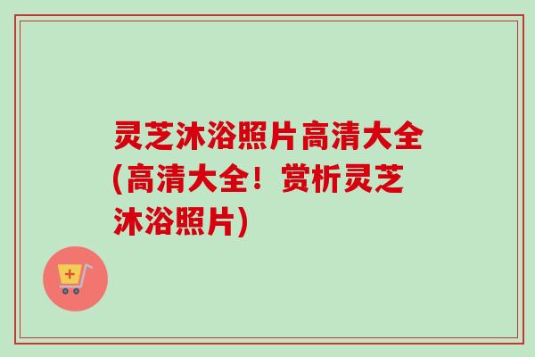 灵芝沐浴照片高清大全(高清大全!赏析灵芝沐浴照片) 灵芝沐浴照片高清大全(高清大全!赏析灵芝沐浴照片)