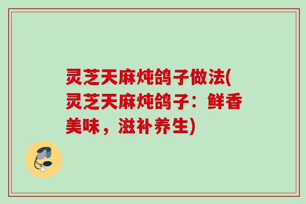 灵芝天麻炖鸽子做法(灵芝天麻炖鸽子：鲜香美味，滋补养生)