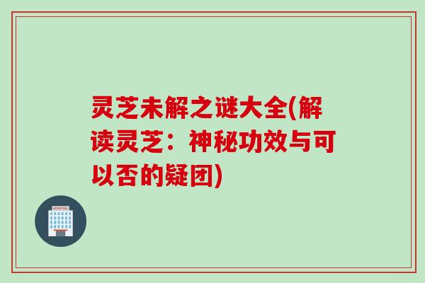 灵芝未解之谜大全(解读灵芝：神秘功效与可以否的疑团)