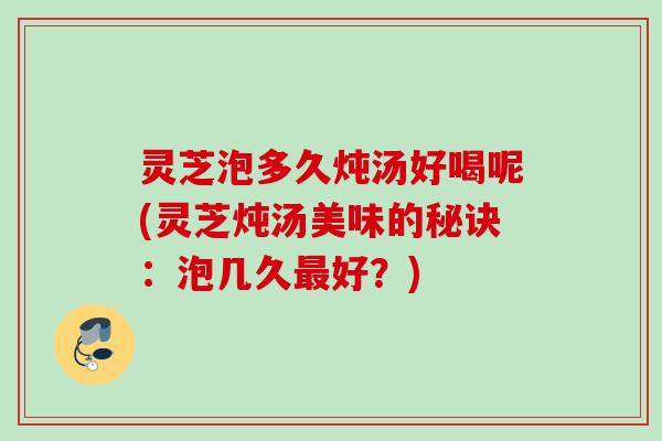 灵芝泡多久炖汤好喝呢(灵芝炖汤美味的秘诀：泡几久最好？)
