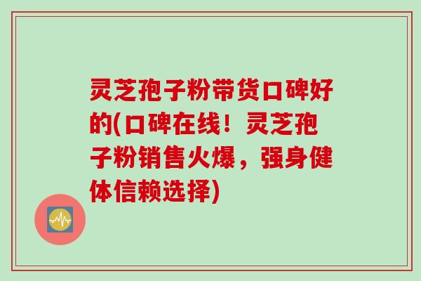 灵芝孢子粉带货口碑好的(口碑在线！灵芝孢子粉销售火爆，强身健体信赖选择)