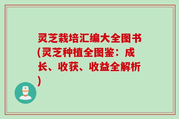 灵芝栽培汇编大全图书(灵芝种植全图鉴：成长、收获、收益全解析)