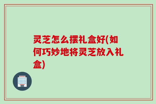 灵芝怎么摆礼盒好(如何巧妙地将灵芝放入礼盒) 灵芝怎么摆礼盒好(如何巧妙地将灵芝放入礼盒)