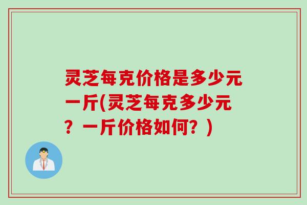 灵芝每克价格是多少元一斤(灵芝每克多少元？一斤价格如何？)