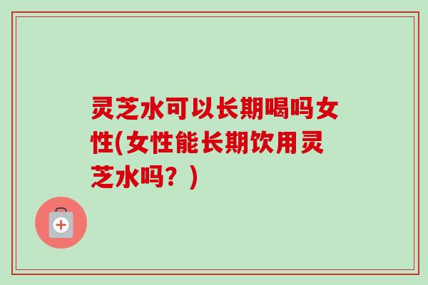 灵芝水可以长期喝吗女性(女性能长期饮用灵芝水吗？)