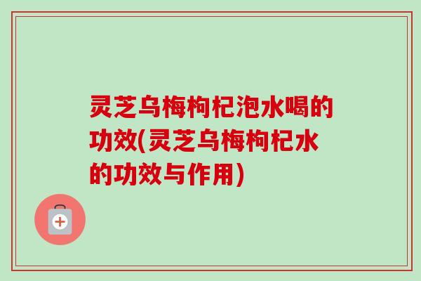 灵芝乌梅枸杞泡水喝的功效(灵芝乌梅枸杞水的功效与作用)