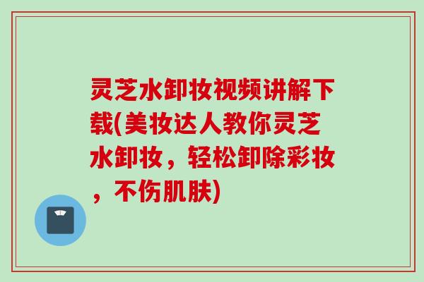 灵芝水卸妆视频讲解下载(美妆达人教你灵芝水卸妆，轻松卸除彩妆，不伤肌肤)