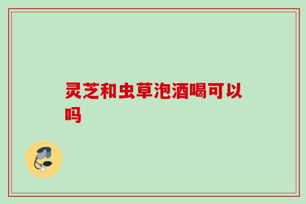 灵芝和虫草泡酒喝可以吗