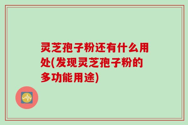 灵芝孢子粉还有什么用处(发现灵芝孢子粉的多功能用途)