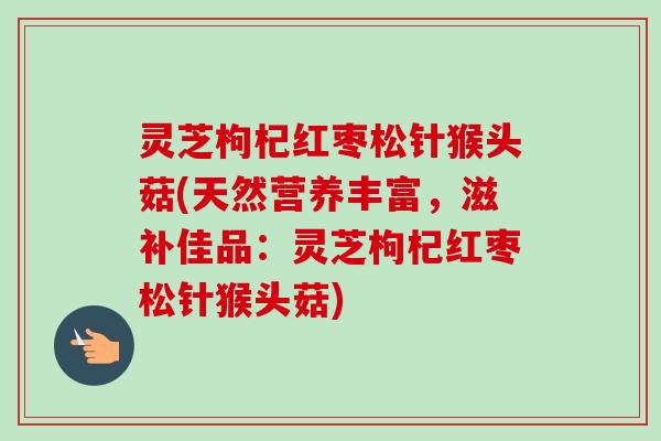 灵芝枸杞红枣松针猴头菇(天然营养丰富，滋补佳品：灵芝枸杞红枣松针猴头菇)