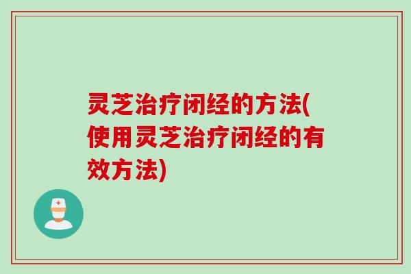 灵芝治疗闭经的方法(使用灵芝治疗闭经的有效方法)