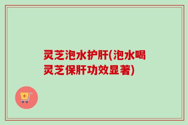 灵芝泡水护肝(泡水喝灵芝保肝功效显著)