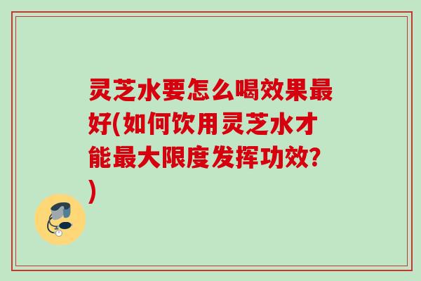 灵芝水要怎么喝效果最好(如何饮用灵芝水才能最大限度发挥功效？)