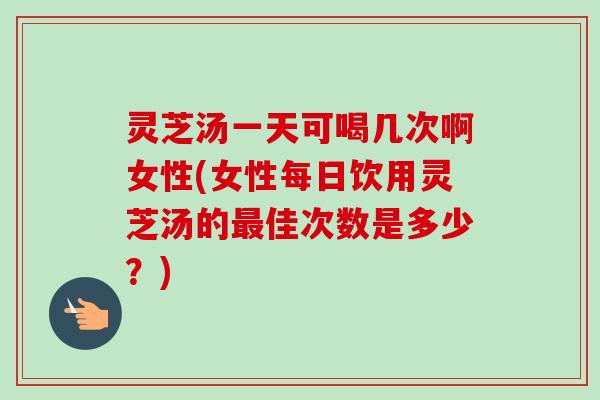 灵芝汤一天可喝几次啊女性(女性每日饮用灵芝汤的最佳次数是多少？)