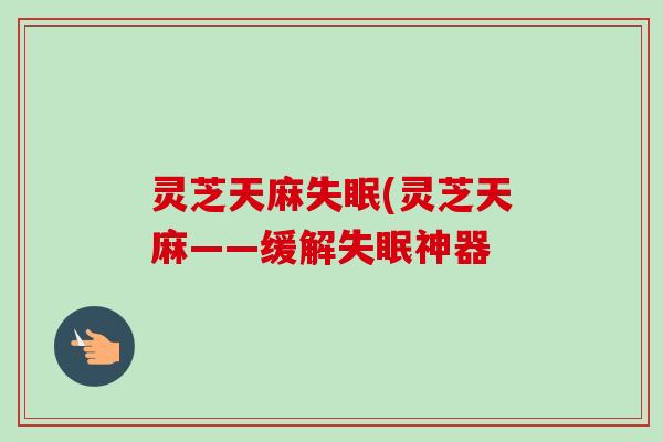灵芝天麻失眠(灵芝天麻——缓解失眠神器