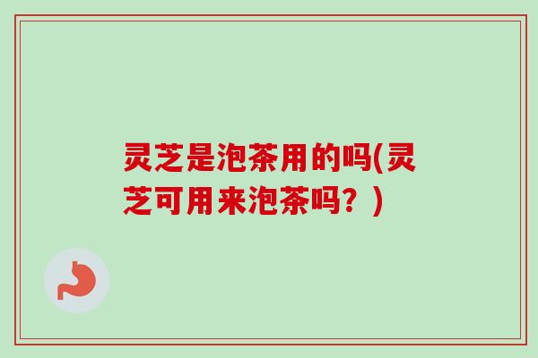 灵芝是泡茶用的吗(灵芝可用来泡茶吗？)