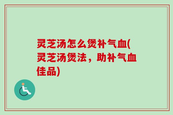 灵芝汤怎么煲补气血(灵芝汤煲法，助补气血佳品)