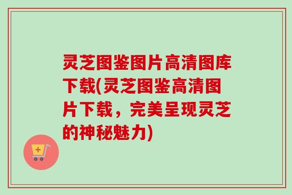 灵芝图鉴图片高清图库下载(灵芝图鉴高清图片下载，完美呈现灵芝的神秘魅力)