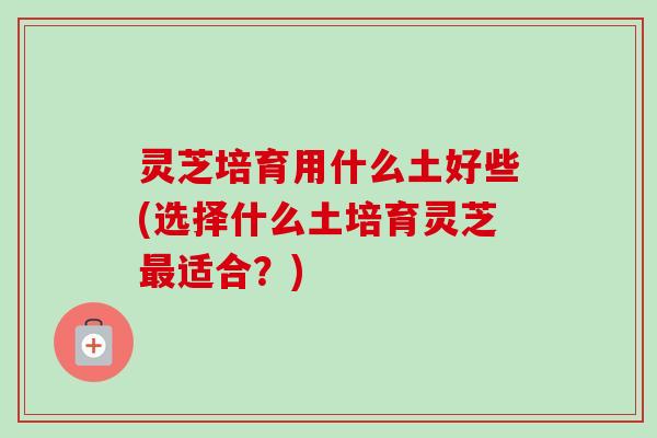 灵芝培育用什么土好些(选择什么土培育灵芝适合?) 灵芝培育用什么土好些(选择什么土培育灵芝适合?)