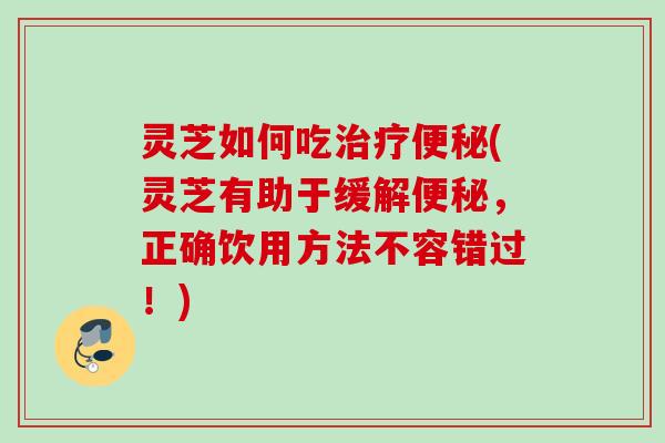 灵芝如何吃治疗便秘(灵芝有助于缓解便秘，正确饮用方法不容错过！)