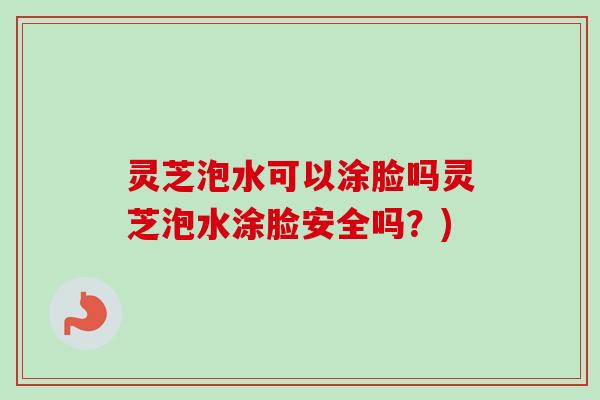灵芝泡水可以涂脸吗灵芝泡水涂脸安全吗？)